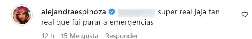 "Súper real, ja ja.
<b> Tan real que fui a parar a emergencias</b>", contestó la 
<b><a href="https://www.univision.com/shows/nuestra-belleza-latina/mejores-vestidos-de-alejandra-espinoza-en-nuestra-belleza-latina-2021" target="_blank">estrella de Nuestra Belleza Latina. </a></b>
<br>