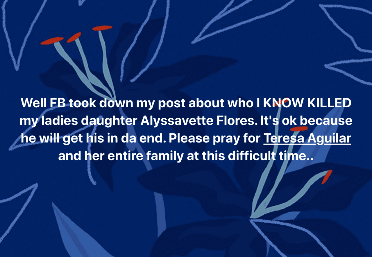 "Bueno, Facebook quitó mi publicación de que 
<b>SÉ QUIÉN MATÓ a Alyssavette Flores</b>, la hija de mi dama. Está bien, porque al final, a él le llegará lo suyo. Por favor, oren por Teresa Aguilar y toda su familia en este momento difícil", declaró Paul Robles.