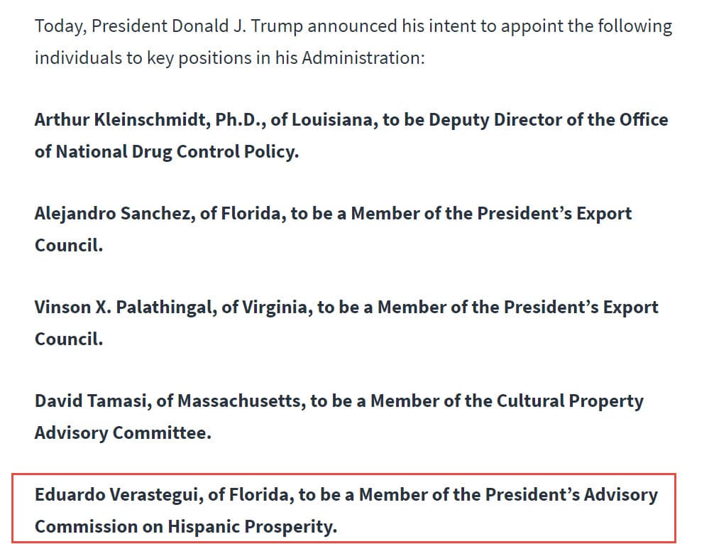 "Hoy, el presidente Donald J. Trump anunció su intención de nombrar a las siguientes personas para 
<b>puestos clave en su administración</b>:
<br>
<br>Eduardo Verástegui, de Florida, será 
<b>miembro de la Comisión Asesora del Presidente para la Prosperidad Hispana</b>".
<br>